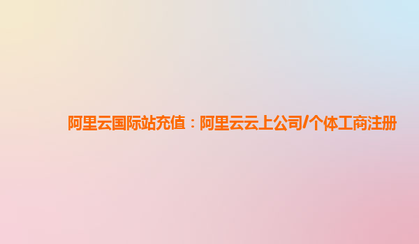 阿里云国际站充值：阿里云云上公司/个体工商注册