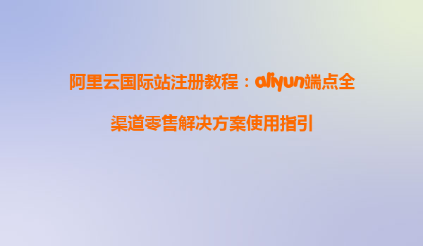 阿里云国际站注册教程：aliyun端点全渠道零售解决方案使用指引