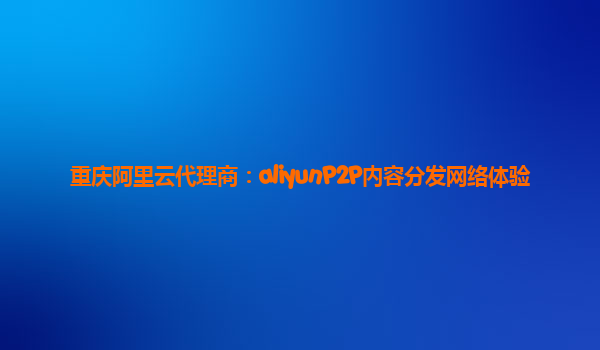 重庆阿里云代理商：aliyunP2P内容分发网络体验