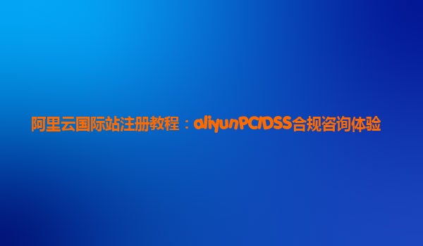 阿里云国际站注册教程：aliyunPCIDSS合规咨询体验