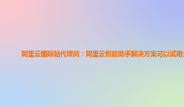 阿里云国际站代理商：阿里云智能助手解决方案可以试用么