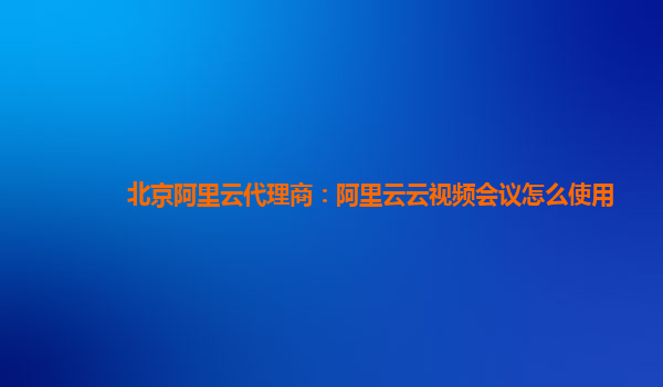 北京阿里云代理商：阿里云云视频会议怎么使用