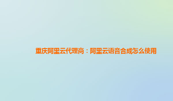 重庆阿里云代理商：阿里云语音合成怎么使用
