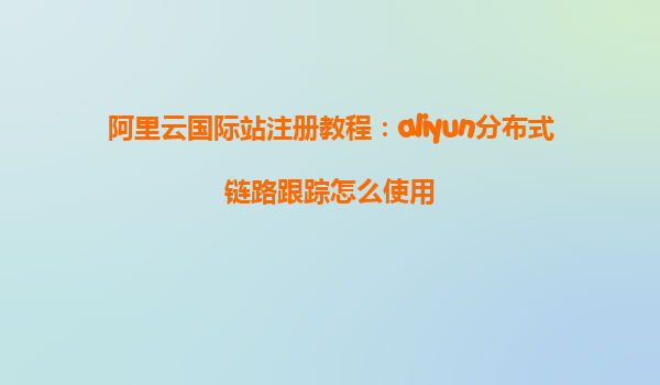 阿里云国际站注册教程：aliyun分布式链路跟踪怎么使用