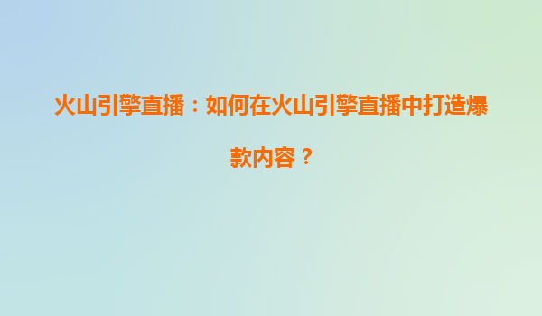 火山引擎直播：如何在火山引擎直播中打造爆款内容？