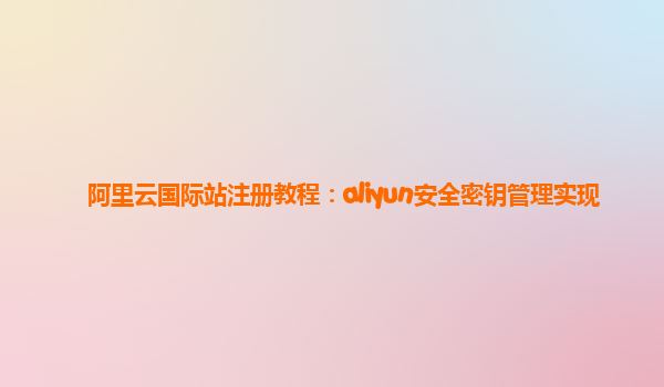 阿里云国际站注册教程：aliyun安全密钥管理实现