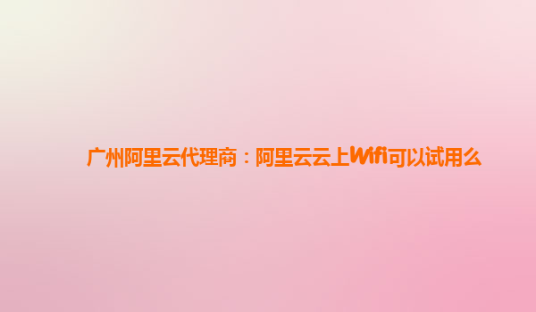 广州阿里云代理商：阿里云云上Wifi可以试用么