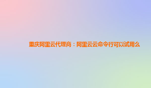 重庆阿里云代理商：阿里云云命令行可以试用么