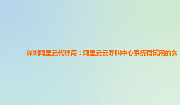 深圳阿里云代理商：阿里云云呼叫中心系统有试用的么