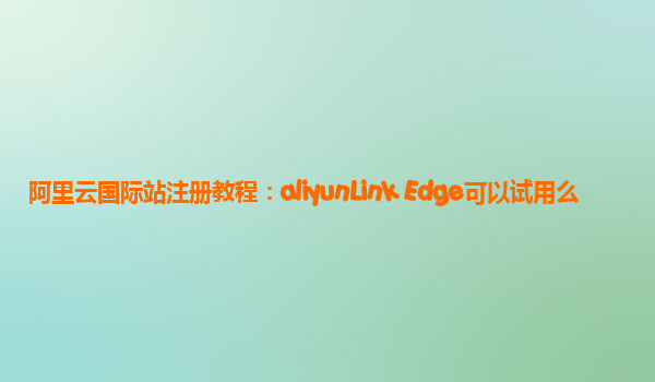 阿里云国际站注册教程：aliyunLink Edge可以试用么