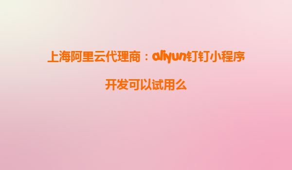 上海阿里云代理商：aliyun钉钉小程序开发可以试用么