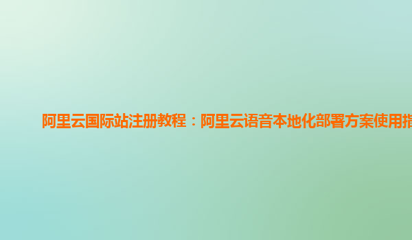 阿里云国际站注册教程：阿里云语音本地化部署方案使用指引
