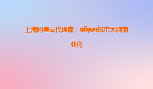 上海阿里云代理商：aliyun城市大脑商业化