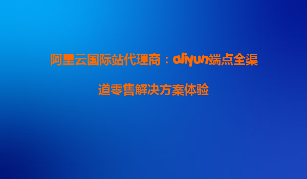 阿里云国际站代理商：aliyun端点全渠道零售解决方案体验