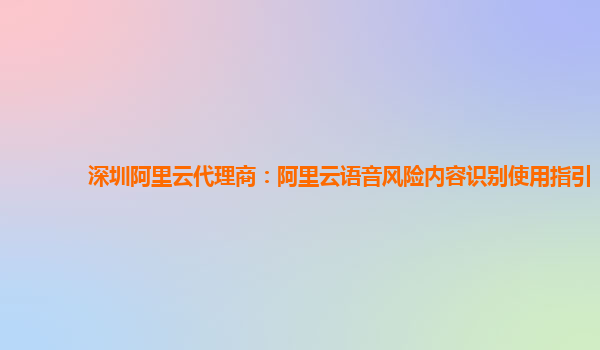 深圳阿里云代理商：阿里云语音风险内容识别使用指引