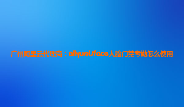 广州阿里云代理商：aliyunUface人脸门禁考勤怎么使用