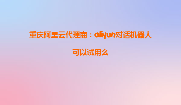 重庆阿里云代理商：aliyun对话机器人可以试用么