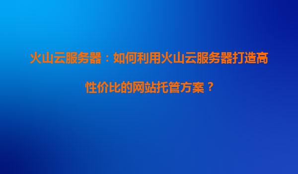 火山云服务器：如何利用火山云服务器打造高性价比的网站托管方案？