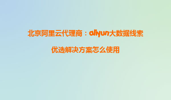 北京阿里云代理商：aliyun大数据线索优选解决方案怎么使用