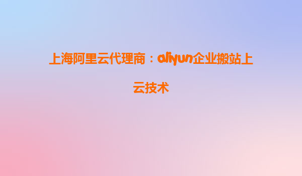 上海阿里云代理商：aliyun企业搬站上云技术