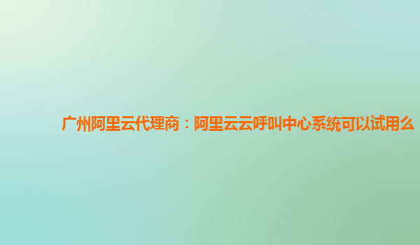 广州阿里云代理商：阿里云云呼叫中心系统可以试用么