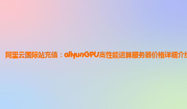 阿里云国际站充值：aliyunGPU高性能运算服务器价格详细介绍