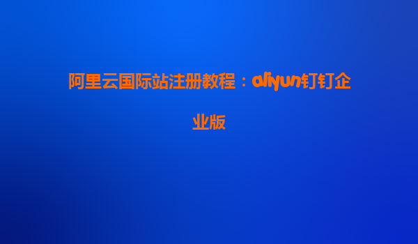 阿里云国际站注册教程：aliyun钉钉企业版