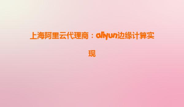 上海阿里云代理商：aliyun边缘计算实现