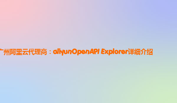广州阿里云代理商：aliyunOpenAPI Explorer详细介绍
