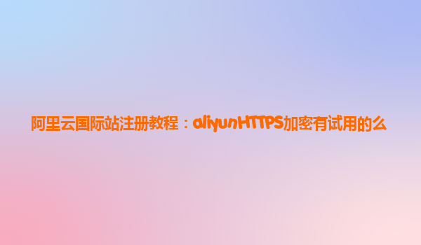 阿里云国际站注册教程：aliyunHTTPS加密有试用的么