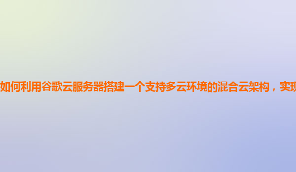 如何利用谷歌云服务器搭建一个支持多云环境的混合云架构，实现优势互补？