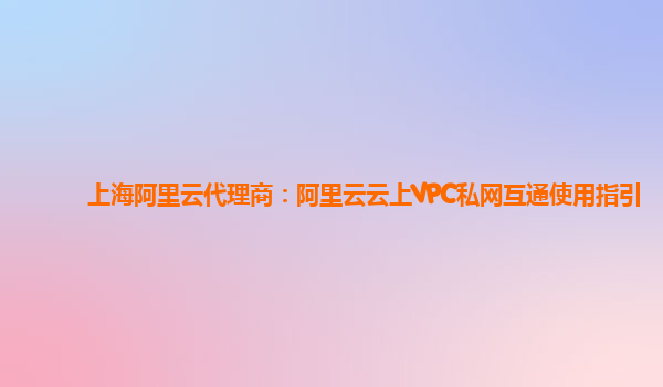 上海阿里云代理商：阿里云云上VPC私网互通使用指引
