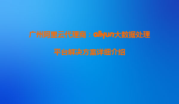 广州阿里云代理商：aliyun大数据处理平台解决方案详细介绍