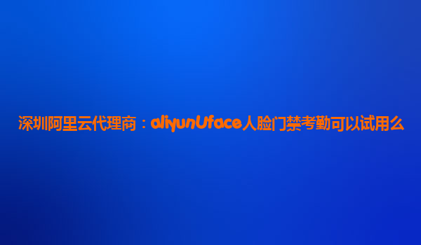 深圳阿里云代理商：aliyunUface人脸门禁考勤可以试用么
