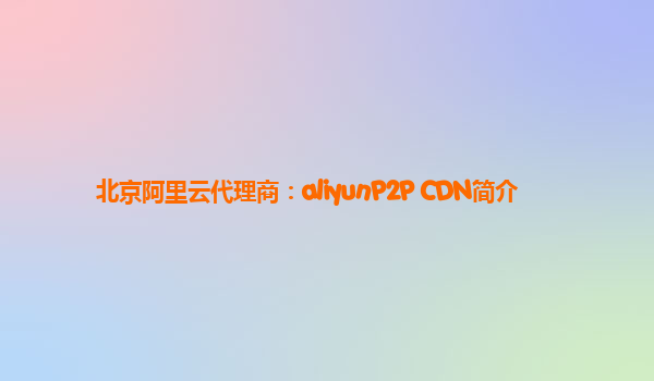 北京阿里云代理商：aliyunP2P CDN简介