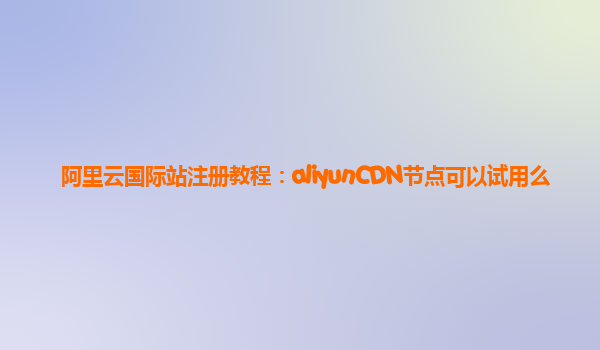 阿里云国际站注册教程：aliyunCDN节点可以试用么