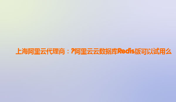 上海阿里云代理商：?阿里云云数据库Redis版可以试用么