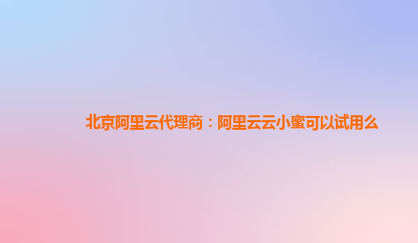 北京阿里云代理商：阿里云云小蜜可以试用么