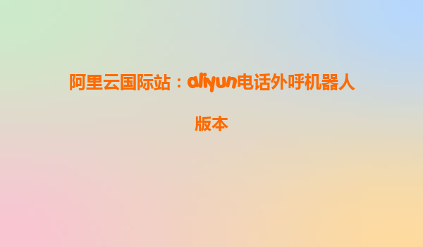 阿里云国际站：aliyun电话外呼机器人版本