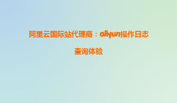 阿里云国际站代理商：aliyun操作日志查询体验