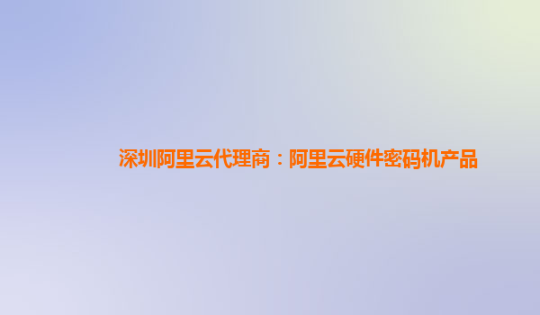 深圳阿里云代理商：阿里云硬件密码机产品