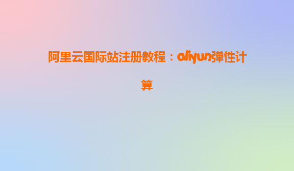 阿里云国际站注册教程：aliyun弹性计算