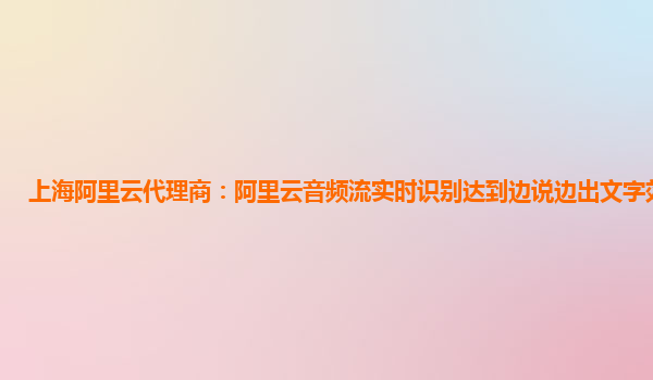 上海阿里云代理商：阿里云音频流实时识别达到边说边出文字效果体验