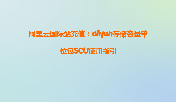阿里云国际站充值：aliyun存储容量单位包SCU使用指引