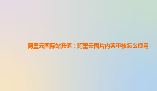 阿里云国际站充值：阿里云图片内容审核怎么使用