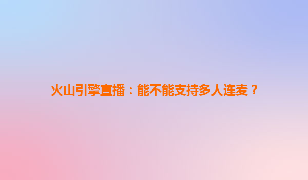火山引擎直播：能不能支持多人连麦？