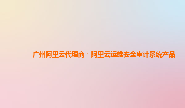 广州阿里云代理商：阿里云运维安全审计系统产品