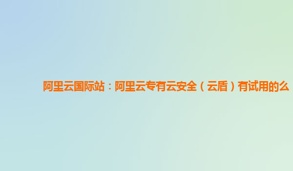 阿里云国际站：阿里云专有云安全（云盾）有试用的么