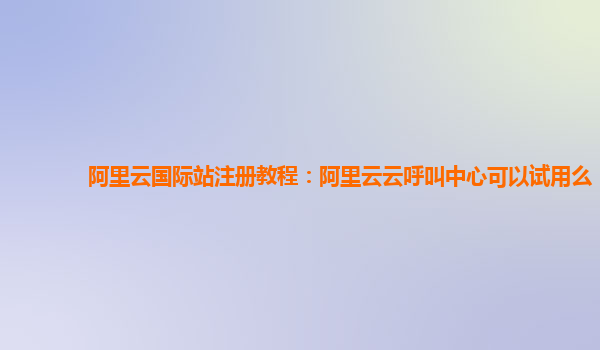 阿里云国际站注册教程：阿里云云呼叫中心可以试用么