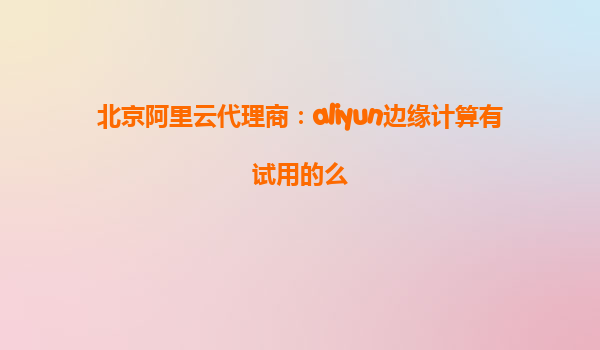 北京阿里云代理商：aliyun边缘计算有试用的么